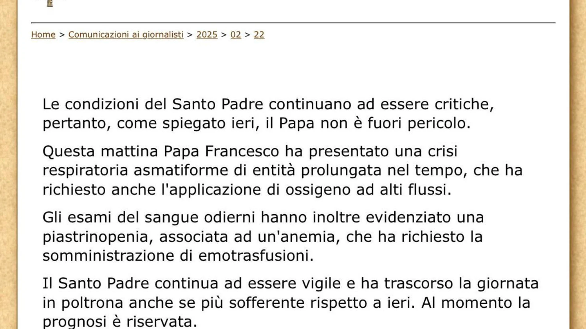 CIUDAD DEL VATICANO, 22/02/2025.- El papa Francisco, hospitalizado en el hospital Gemelli, permanece en estado "crítico" tras sufrir este sábado una crisis respiratoria por lo que se le tuvo que suministrar oxígeno. Presenta trombocitopenia debido a una anemia que requirió transfusiones de sangre, según el último parte médico."El estado del Santo Padre continúa siendo crítico, por lo que, según se explicó ayer, el papa no está fuera de peligro. Esta mañana el Papa Francisco presentó una crisi...